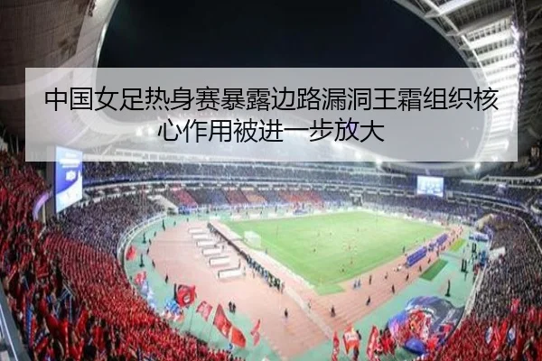 中国女足热身赛暴露边路漏洞王霜组织核心作用被进一步放大（jiuyou）