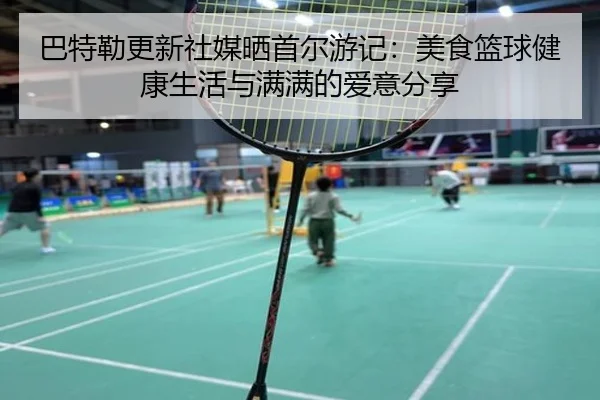 巴特勒更新社媒晒首尔游记：美食篮球健康生活与满满的爱意分享（jiuyou）